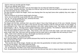 - Glad to meet you too kids said the dragon.
- Why are you sighing? asked Florin.
- I didn’t drink any water and didn’t eat any food today! Can you help me? asked the dragon.
-Yes, of course, answered the boys. You help us to find our way out of the cave and once we are outside we will search
for food and water for you, mister Conix.
The boys started to follow the dragon, which was showing them the way back home when suddenly they met a bear in
the dark cave.
- Why are doing on my territory? asked angrily the bear.
- Sorry, but we would like to go outside the cave, said the dragon.
- Yes, ok. You can go outside the cave, answered the bear.
- Thank you, said Andrei and Florin.
- You are welcome, said the bear.
The dragon and the kids, continues their way and in about 2 hours they finally got out of the cave. Outside, because
the dragon was very tired he sat under a tree and the two boys started to look for food and water for the dragon, as
they promised to him. They saw a banana plantation with small, yellow banana trees. The banana tree's height was
approximately 1, 80 cm. The boys found a simple method to reach for bananas. The method is: Andrei lifts Florin in his
arms and Florin grabs a bunch of bananas. This is a very efficient method.
Then the boys started to search for water. They found a river and one of the boys made a pot from leaves and put
water inside. After that, they went with the bananas and the water back to the dragon that was waiting for them.
- Hello, mister Conix! said the two boys. We brought you bananas and water!
- Oh...thank you very much, kids! said the dragon
- You are very welcome, answered the boys.
Now, said the dragon, go back to your parents because they must be very worried for you kids.
-Ok, said the boys. Bye, bye!
-Bye kids! said the dragon.
   That was the story of the dragon. Outside was dark when the grandmother of Andrei and Florin finished telling them
the story of the dragon. They went inside the house.
- Well? Did you like the story? asked the grandmother, Ana.
- Yes, we did granny. We liked it very much! answered Andrei and Florin.
Then, the grandmother Ana served tea and food for the two kids and they went to sleep very happy and cheerful.
 