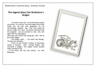 Základná škola s materskou školou, Bratislava, Slovakia



    The legend about the Bratislava’s
                dragon


         In ancient times was at the Bratislava Castle
   the prince. In a country was the dragon with three
   heads too. He was very dangerous for his
   surroundings. Nobody was find, who would be
   want to fight him, even the prince declared that
   his daughter can be married to man, who will
   fight with the bad dragon.
   Each year was chosen the young girl, who had to
   go to the dragon.
         The knight came .... His name was George.
   The girl was released...
         There on the Primate´s Palace in Bratislava
   stands a fountain with George Knight, who
   overcame a dragon. The dragon mouth sprayes
   water instead of fire.
   ...in his honor the city was named Jur near
   Bratislava
 