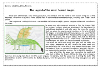Osnovna šola Litija, Litija, Slovenia

                                  The Legend of the seven headed dragon

      Once upon a time lived a very strong young man, who went all over the world to earn his own living and to find
happiness. He arrived to a place, where people lived in fear of the seven headed dragon, which by then killed a lot of
people.
      The king of that country announced, that whoever defeats the dragon, gets his daughter to become his wife and
his crown.
                                                     he young man volunteers and sets out to fight the dragon. With
                                                     him he takes a mighty sword and sets towards the lake where the
                                                     wicked beast dwelled. A lord, who wants the crown for himself,
                                                     finds out about the young man’s intention. As he is terrified of
                                                     the dragon, he secretly follows the young man, and hopes that he
                                                     will do the job instead off him. As soon as the young man comes
                                                     close to the dragon, the dragon attacks him, but the fearless
                                                     young man immediately cuts it`s seven heads, cuts and takes his
                                                     seven tongues. He leaves the rest of the heads by the lake.
                                                     Tired from the battle the young man goes into the forest and
                                                     falls asleep. Meanwhile the lord collects the seven heads and
                                                     hurries back to the castle. King is very pleased by the news that
                                                     the dragon is dead. As promised he organizes a majestic banquet,
                                                     and announces the wedding between the lord and his daughter.
                                                            Soon after that, the young man comes into the castle and
                                                     tells, that he killed the dragon. At first the king gets very upset,
but when the young man shows him the seven tongues, he realizes, that the young man is telling the truth. The
deceitful lord at once is thrown into the darkest dungeon, while the young man marries the king`s daughter and gets
the crown.
 