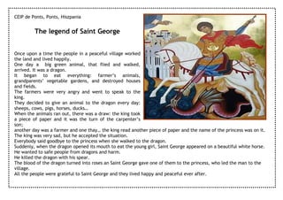 CEIP de Ponts, Ponts, Hiszpania


         The legend of Saint George


Once upon a time the people in a peaceful village worked
the land and lived happily.
One day a big green animal, that flied and walked,
arrived. It was a dragon.
It began to eat everything: farmer’s animals,
grandparents’ vegetable gardens, and destroyed houses
and fields.
The farmers were very angry and went to speak to the
king.
They decided to give an animal to the dragon every day:
sheeps, cows, pigs, horses, ducks…
When the animals ran out, there was a draw: the king took
a piece of paper and it was the turn of the carpenter’s
son;
another day was a farmer and one thay… the king read another piece of paper and the name of the princess was on it.
The king was very sad, but he accepted the situation.
Everybody said goodbye to the princess when she walked to the dragon.
Suddenly, when the dragon opened its mouth to eat the young girl, Saint George appeared on a beautiful white horse.
He wanted to safe people from dragons and harm.
He killed the dragon with his spear.
The blood of the dragon turned into roses an Saint George gave one of them to the princess, who led the man to the
village.
All the people were grateful to Saint George and they lived happy and peaceful ever after.
 