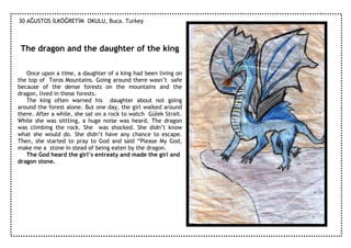 30 AĞUSTOS ĐLKÖĞRETĐM OKULU, Buca. Turkey



 The dragon and the daughter of the king

   Once upon a time, a daughter of a king had been living on
the top of Toros Mountains. Going around there wasn’t safe
because of the dense forests on the mountains and the
dragon, lived in these forests.
   The king often warned his daughter about not going
around the forest alone. But one day, the girl walked around
there. After a while, she sat on a rock to watch Gülek Strait.
While she was sittting, a huge noise was heard. The dragon
was climbing the rock. She was shocked. She didn’t know
what she would do. She didn’t have any chance to escape.
Then, she started to pray to God and said “Please My God,
make me a stone in stead of being eaten by the dragon.
   The God heard the girl’s entreaty and made the girl and
dragon stone.
 