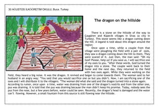 30 AĞUSTOS ĐLKÖĞRETĐM OKULU, Buca. Turkey



                                                                           The dragon on the hillside


                                                                        There is a stone on the hillside of the way to
                                                                  Çaygören and Küpecik villages in Sivas (a city in
                                                                  Turkey). This stone seems like a dragon coming down
                                                                  the hill. A legand is told about this dragon around the
                                                                  region:
                                                                        Once upon a time, while a couple from that
                                                                  village were ploughing the field with a pair of oxes,
                                                                  they saw a dragon coming down the hill to them. They
                                                                  were scared of it. Just then, the man said: ”Oh my
                                                                  God! Please, help us! If you save us, I will sacrifice one
                                                                  of my oxes to you. ”After these words, God turned the
                                                                  dragon into a stone. The couple went back to their
                                                                  home and the next day, they returned to the field
                                                                  with two oxes again. While they were working on the
field, they heard a big noise. It was the dragon. It revived and began to come towards them. The woman said to her
husband in an angry way: ”You said that you would sacrifice one ox but you didn’t. Now, I am sacrificing one of the
oxes and I will distribute it to the villagers. ”The woman did what she said and the dragon turned into a stone again.
According to rumor, once upon a time, water was draining from one of the dragon’s nostrils and from the other one,
pus was draining. It is told that the pus was draining because the man didn’t keep his promise. Today, nobody sees the
pus from the nose, but a few years before, water could be seen. Recently, the dragon’s head is damaged and the water
can’t flowing. However, a small fountain from this source is still flowing near the hillside.
 