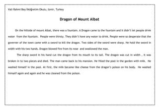 Vali Rahmi Bey Đlköğretim Okulu, Izmir, Turkey


                                          Dragon of Mount Albat

     On the hillside of mount Albat, there was a fountain. A Dragon came to the fountain and it didn’t let people drink

water from the fountain. People were thirsty. They didn’t have any water to drink. People were so desperate that the

governer of the town came with a sword to kill the dragon. Two sides of the sword were sharp. He hold the sword in

width with his two hands. Dragon blowed fire from its nose and swallowed the man.

       The sharp sword in his hand cut the dragon from its mouth to its tail. The dragon was cut in width , it was

broken in to two pieces and died. The man came back to his mansion. He filled the pool in the garden with milk. He

washed himself in the pool. At first, the milk became like cheese from the dragon’s poison on his body. He washed

himself again and again and he was cleaned from the poison.
 