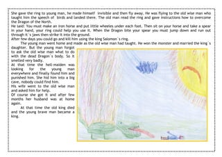 She gave the ring to young man, he made himself invisible and then fly away. He was flying to the old wise man who
taught him the speech of birds and landed there. The old man read the ring and gave instructions how to overcome
the Dragon of the North.
He said: You must make an iron horse and put little wheeles under each foot. Then sit on your horse and take a spear
in your hand, your ring could help you use it. When the Dragon bite your spear you must jump down and run out
through it`s jaws then strike it into the ground.
After few days you could go and kill him using the king Salomon`s ring.
      The young man went home and made as the old wise man had taught. He won the monster and married the king`s
daughter. But the young man forgot
to ask the old wise man what to do
with the dead Dragon`s body. So it
smelled very badly.
At that time the hell-maiden was
looking    for   the     young      man
everywhere and finally found him and
punished him. She hid him into a big
cave, nobody could find him.
His wife went to the old wise man
and asked him for help.
Of course she got it and after few
months her husband was at home
again.
      At that time the old king died
and the young brave man became a
king.
 