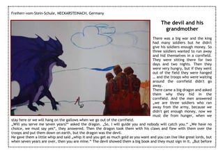 Freiherr-vom-Stein-Schule, NECKARSTEINACH, Germany

                                                                                         The devil and his
                                                                                           grandmother
                                                                                    There was a big war and the king
                                                                                    had many soldiers but he didn't
                                                                                    give his soldiers enough money. So
                                                                                    three soldiers wanted to run away
                                                                                    and hid themselves in a cornfield.
                                                                                    They were sitting there for two
                                                                                    days and two nights. Then they
                                                                                    were very hungry, but if they went
                                                                                    out of the field they were hanged
                                                                                    … and the troops who were waiting
                                                                                    around the cornfield didn't go
                                                                                    away.
                                                                                    There came a big dragon and asked
                                                                                    them why they hid in the
                                                                                    cornfield. And the men answered
                                                                                    „we are three soldiers who ran
                                                                                    away from the army, because we
                                                                                    didn't get enough money, now we
                                                                                    must die from hunger, when we
stay here or we will hang on the gallows when we go out of the cornfield.
„Will you serve me seven years?“ asked the dragon. „So, I will guide you and nobody will catch you.“ „We have no
choice, we must say yes“, they answered. Then the dragon took them with his claws and flew with them over the
troops and put them down on earth, but the dragon was the devil.
He gave them a little whip and said „whip it and you get as much gold as you want and you can live like great lords, but
when seven years are over, then you are mine.“ The devil showed them a big book and they must sign in it. „But before
 