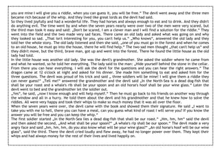 you are mine I will give you a riddle, when you can guess it, you will be free.“ The devil went away and the three men
became rich because of the whip. And they lived like great lords as the devil had said.
So they lived joyfully and had a wonderful life. They had horses and always enough to eat and to drink. And they didn't
do anything evil. The time went by and when the seven years nearly were over two of the men were very scared, but
the third man took it easy and said: „Don't be scared, I am a clever man and I will find a solution for the riddle.“ They
went into the field and the two made very sad faces. There came an old lady and asked what was going on and why
they looked so sad. „That isn't interesting for you, you can't help us.“ „Who knows“, answered the old lady and they
told her the whole story. The old lady listened and then she said, „one of you must go in the forest and when he comes
to an old house, he must go into the house, there he will find help.“ The two sad men thought „that can't help us“ and
they didn't move, but the third, brave man, got up and went into the forest. There he found the little house as the old
lady had told.
In the little house was another old lady. She was the devil's grandmother. She asked the soldier where he came from
and what he wanted, so he told her everything. The lady said to the man: „Hide yourself behind the stone in the cellar.
From there you can hear everything. I will ask the devil for the questions and you can hear the right answers.“ The
dragon came at 12 o'clock at night and asked for his dinner. She made him something to eat and asked him for the
three questions. The devil was proud of his trick and said „ three soldiers will be mine! I will give them a riddle they
can never guess!“ „Tell me!“ answered the grandmother and the devil said „In the North-Sea is a dead dog-fish that
shall be your roast and a whale's rib shall be your spoon and an old horse's hoof shall be your wine glass.“ Later the
devil went to bed and the grandmother let the soldier out.
„Yes“, he said, „now I know enough and will help myself.“ Then he must go back to his friends on another way through
the window and all in a hurry. He told them about the devil and his grandmother and that he knew how to solve the
riddles. All were very happy and took their whips to make so much money that it was all over the floor.
When the seven years were over, the devil came with the book and showed them their signature. He said „I want to
take you with me to hell, there you can have a meal, can you guess what kind of roast I will serve you? If you know the
answer you will be free and you can keep the whip.“
The first soldier started „In the North-Sea lies a dead dog-fish that shall be our roast.“ „Hm, hm, hm“ said the devil
and then asked the second, „And what shall be your spoon?“ „A whale's rip shall be our spoon.“ The devil made a very
angry face and said „hm, hm, hm, do you also know what will be your wine glass?“ „An old horse's hoof will be our wine
glass“, said the third. There the devil cried loudly and flew away, he had no longer power over them. They kept their
whips and had always money for the rest of their lives and lived happily on.
 