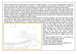 Llefelys explained that the third plague was caused by a mighty magician. “He is casting a sleeping spell on everyone
and he is taking all your food while you are asleep. You must yourself stand guard over the food with a cauldron of
cold water by your side. When you start to feel sleepy you must dunk your head in the cauldron to keep awake.”
Lludd went back to Britannia and followed his brother’s advice. He made the magic potion and defeated the
Coranians. Then he found the centre point of Britannia, and did as his brother had advised. That night he held a vigil
and saw a wonderful sight. The two dragons swooped and soared in the air, breathing flames and beating each other
with their mighty wings. Eventually they became exhausted and fell into the cauldron exactly as Llefelys had planned.
Swiftly, the King’s warriors wrapped the dragons in silk and buried them at Dinas Emrys in Mount Eryi (which is known
in English as Snowdonia), the highest mountain in Wales.
  To celebrate defeating the first two plagues, Lludd prepared an enormous banquet. He sat up that night to keep
watch over the feast, with a cauldron of icy water by his side. In the middle of the night there was a strange song
through the air. The King started to feel drowsy. Quickly he plunged his head into the cauldron. He saw an enormous
man putting all his food into a hamper. No matter how much food he put in, the hamper seemed to hold it all. With a
                                                                   roar the King jumped to his feet and shouted,
                                                                   “Stop! You can’t take that food. My people need
                                                                   to eat that food.” The giant drew his sword and
                                                                   began to attack Lludd. There was a mighty clash of
                                                                   iron. The fight was so fierce that flames shot
                                                                   through the air when the swords clashed.
                                                                   Eventually, Lludd knocked the magician to the floor
                                                                   and stood over him with his mighty sword to his
                                                                   neck.
                                                                   The magician begged for his life. “If you spare my
                                                                   life, I will serve you loyally,” he said.
                                                                   “Do you swear?” demanded Lludd.
                                                                   “I swear,” promised the magician.
                                                                   From that day forward, Lludd ruled happily over a
                                                                   peaceful and prosperous Britannia.
 