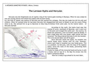 Α ΑΡΣΑΚΕΙΟ ∆ΗΜΟΤΙΚΟ ΨΥΧΙΚΟΥ, Αθηνα, Greece


                                    The Lernean Hydra and Hercules

       Hercules was the illegitimate son of Jupiter, king of the twelve gods residing in Olympus. When he was a baby he
was very strong and he even killed two snakes with his bare hands.
Ira, the wife of Jupiter was jealous of Hercules and she wanted him unhappy. One day she made him kill his wife and
children. When he realized what he had done Hercules felt disappointed and went to Delphi to ask the oracle Pithya
what to do. She advised him to go to Mycenae to help king Evristheas finish some jobs. So the twelve labors of
Hercules started!
                                                                        According to the myth, the hydra lived near the
                                                                 swamp of Lerna, southeast of Mycenae, and it went out
                                                                 to the plain and ravaged the cattle and the country. Its
                                                                 blood was poisonous, even its breath could be deadly. It
                                                                 had a huge body with nine heads, eight mortal and one
                                                                 immortal. The King ordered Hercules to kill the monster.
                                                                 This is his second labor and off he goes!
                                                                        Once Hercules seizes the hydra, he smashes two
                                                                 mortal heads every minute with his club. However,
                                                                 where each head is smashed two new heads grow. This
                                                                 is a problem. So Hercules, with the help of his nephew
                                                                 Iolaus, burns the roots of the heads, preventing them
                                                                 from sprouting.
                                                                 Finally he chops off the immortal head and buries it with
                                                                 a heavy rock on top of it. He dips his arrows into the
                                                                 hydra’s poisonous blood.
                                                                         Now he is ready to go ahead to his next labor.
 