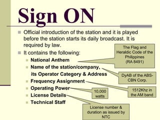 Sign ON
 Official introduction of the station and it is played
before the station starts its daily broadcast. It is
required by law.
 It contains the following:
 National Anthem
 Name of the station/company,
its Operator Category & Address
 Frequency Assignment
 Operating Power
 License Details
 Technical Staff
The Flag and
Heraldic Code of the
Philippines
(RA 8491)
DyAB of the ABS-
CBN Corp.
1512Khz in
the AM band
10,000
watts
License number &
duration as issued by
NTC
 