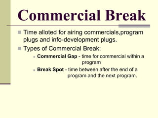 Commercial Break
 Time alloted for airing commercials,program
plugs and info-development plugs.
 Types of Commercial Break:
 Commercial Gap - time for commercial within a
program
 Break Spot - time between after the end of a
program and the next program.
 