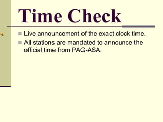 Time Check
 Live announcement of the exact clock time.
 All stations are mandated to announce the
official time from PAG-ASA.
 