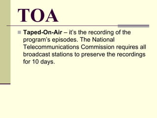 TOA
 Taped-On-Air – it’s the recording of the
program’s episodes. The National
Telecommunications Commission requires all
broadcast stations to preserve the recordings
for 10 days.
 