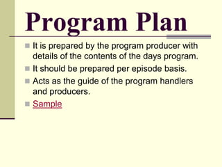 Program Plan
 It is prepared by the program producer with
details of the contents of the days program.
 It should be prepared per episode basis.
 Acts as the guide of the program handlers
and producers.
 Sample
 