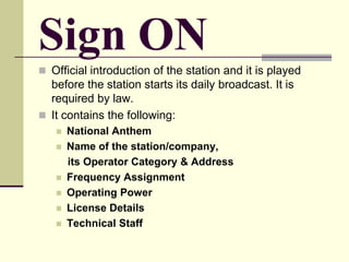 Sign ON
 Official introduction of the station and it is played
before the station starts its daily broadcast. It is
required by law.
 It contains the following:
 National Anthem
 Name of the station/company,
its Operator Category & Address
 Frequency Assignment
 Operating Power
 License Details
 Technical Staff
 