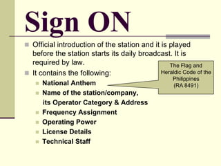 Sign ON
 Official introduction of the station and it is played
before the station starts its daily broadcast. It is
required by law.
 It contains the following:
 National Anthem
 Name of the station/company,
its Operator Category & Address
 Frequency Assignment
 Operating Power
 License Details
 Technical Staff
The Flag and
Heraldic Code of the
Philippines
(RA 8491)
 