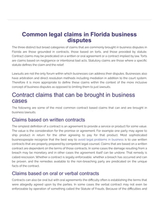 Common legal claims in Florida business
disputes
The three distinct but broad categories of claims that are commonly brought in business disputes in
Florida are those grounded in contracts, those based on torts, and those provided by statute.
Contract claims may be predicated on a written or oral agreement or a contract implied by law. Torts
are claims based on negligence or intentional bad acts. Statutory claims are those where a specific
statute defines the claim and the relief.
Lawsuits are not the only forum within which businesses can address their disputes. Businesses also
have arbitration and direct resolution methods including mediation in addition to the court system.
Therefore it is more appropriate to define these claims within the context of the more inclusive
concept of business disputes as opposed to limiting them to just lawsuits.
Contract claims that can be brought in business
cases
The following are some of the most common contract based claims that can and are brought in
business lawsuits.
Claims based on written contracts
The simplest definition of a contract is an agreement to provide a service or product for some value.
The value is the consideration for the promise or agreement. For example one party may agree to
ship product in return for the other agreeing to pay for that product. Most sophisticated
businesspeople recognize that the best way to avoid legal problems in business is to use written
contracts that are properly prepared by competent legal counsel. Claims that are based on a written
contract are dependent on the terms of those contracts. In some cases the damage resulting from a
breach may be monetary and in other cases the agreement itself can be undone. That remedy is
called rescission. Whether a contract is legally enforceable, whether a breach has occurred and can
be proven, and the remedies available to the non-breaching party are predicated on the unique
facts of the contract.
Claims based on oral or verbal contracts
Contracts can also be oral but with oral agreements the difficulty often is establishing the terms that
were allegedly agreed upon by the parties. In some cases the verbal contract may not even be
enforceable by operation of something called the Statute of Frauds. Because of the difficulties and
 