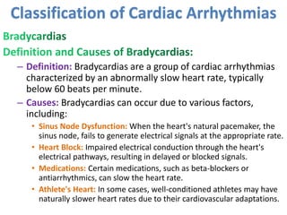 – Definition: Bradycardias are a group of cardiac arrhythmias
characterized by an abnormally slow heart rate, typically
below 60 beats per minute.
– Causes: Bradycardias can occur due to various factors,
including:
• Sinus Node Dysfunction: When the heart's natural pacemaker, the
sinus node, fails to generate electrical signals at the appropriate rate.
• Heart Block: Impaired electrical conduction through the heart's
electrical pathways, resulting in delayed or blocked signals.
• Medications: Certain medications, such as beta-blockers or
antiarrhythmics, can slow the heart rate.
• Athlete's Heart: In some cases, well-conditioned athletes may have
naturally slower heart rates due to their cardiovascular adaptations.
Classification of Cardiac Arrhythmias
 