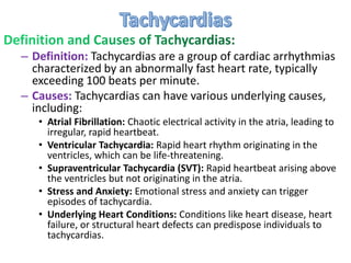 – Definition: Tachycardias are a group of cardiac arrhythmias
characterized by an abnormally fast heart rate, typically
exceeding 100 beats per minute.
– Causes: Tachycardias can have various underlying causes,
including:
• Atrial Fibrillation: Chaotic electrical activity in the atria, leading to
irregular, rapid heartbeat.
• Ventricular Tachycardia: Rapid heart rhythm originating in the
ventricles, which can be life-threatening.
• Supraventricular Tachycardia (SVT): Rapid heartbeat arising above
the ventricles but not originating in the atria.
• Stress and Anxiety: Emotional stress and anxiety can trigger
episodes of tachycardia.
• Underlying Heart Conditions: Conditions like heart disease, heart
failure, or structural heart defects can predispose individuals to
tachycardias.
 