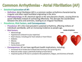 – Definition: Atrial Fibrillation (AF) is a common cardiac arrhythmia characterized by
irregular and often rapid heartbeat originating in the atria.
– Pathophysiology: In AF, electrical signals in the atria become chaotic, causing them to
quiver (fibrillate) instead of contracting effectively. This disrupts the coordination
between the atria and ventricles, leading to an irregular heartbeat.
– Prevalence: AF is the most prevalent sustained arrhythmia, affecting millions of
individuals worldwide, with an increasing incidence as people age.
– Risk Factors:
• Advanced age
• Hypertension (relevant to your expertise)
• Heart disease, including prior heart attacks or heart failure
• Diabetes
• Obesity
• Sleep apnea
• Family history of AF
– Consequences: AF can have significant health implications, including:
• Increased risk of stroke due to blood clots forming in the quivering atria.
• Reduced cardiac output, potentially leading to heart failure.
• Impaired quality of life due to symptoms like palpitations, fatigue, and shortness of breath.
 