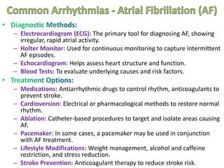 – Electrocardiogram (ECG): The primary tool for diagnosing AF, showing
irregular, rapid atrial activity.
– Holter Monitor: Used for continuous monitoring to capture intermittent
AF episodes.
– Echocardiogram: Helps assess heart structure and function.
– Blood Tests: To evaluate underlying causes and risk factors.
– Medications: Antiarrhythmic drugs to control rhythm, anticoagulants to
prevent stroke.
– Cardioversion: Electrical or pharmacological methods to restore normal
rhythm.
– Ablation: Catheter-based procedures to target and isolate areas causing
AF.
– Pacemaker: In some cases, a pacemaker may be used in conjunction
with AF treatment.
– Lifestyle Modifications: Weight management, alcohol and caffeine
restriction, and stress reduction.
– Stroke Prevention: Anticoagulant therapy to reduce stroke risk.
 