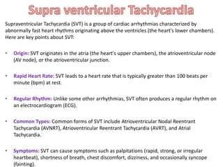 Supraventricular Tachycardia (SVT) is a group of cardiac arrhythmias characterized by
abnormally fast heart rhythms originating above the ventricles (the heart's lower chambers).
Here are key points about SVT:
SVT originates in the atria (the heart's upper chambers), the atrioventricular node
(AV node), or the atrioventricular junction.
• Rapid Heart Rate: SVT leads to a heart rate that is typically greater than 100 beats per
minute (bpm) at rest.
• Regular Rhythm: Unlike some other arrhythmias, SVT often produces a regular rhythm on
an electrocardiogram (ECG).
• Common Types: Common forms of SVT include Atrioventricular Nodal Reentrant
Tachycardia (AVNRT), Atrioventricular Reentrant Tachycardia (AVRT), and Atrial
Tachycardia.
• Symptoms: SVT can cause symptoms such as palpitations (rapid, strong, or irregular
heartbeat), shortness of breath, chest discomfort, dizziness, and occasionally syncope
(fainting).
 