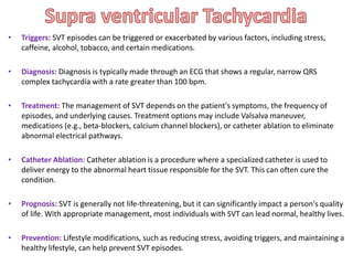 • Triggers: SVT episodes can be triggered or exacerbated by various factors, including stress,
caffeine, alcohol, tobacco, and certain medications.
• Diagnosis: Diagnosis is typically made through an ECG that shows a regular, narrow QRS
complex tachycardia with a rate greater than 100 bpm.
• Treatment: The management of SVT depends on the patient's symptoms, the frequency of
episodes, and underlying causes. Treatment options may include Valsalva maneuver,
medications (e.g., beta-blockers, calcium channel blockers), or catheter ablation to eliminate
abnormal electrical pathways.
• Catheter Ablation: Catheter ablation is a procedure where a specialized catheter is used to
deliver energy to the abnormal heart tissue responsible for the SVT. This can often cure the
condition.
• Prognosis: SVT is generally not life-threatening, but it can significantly impact a person's quality
of life. With appropriate management, most individuals with SVT can lead normal, healthy lives.
• Prevention: Lifestyle modifications, such as reducing stress, avoiding triggers, and maintaining a
healthy lifestyle, can help prevent SVT episodes.
 