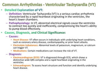 – Definition: Ventricular Tachycardia (VT) is a serious cardiac arrhythmia
characterized by a rapid heartbeat originating in the ventricles, the
heart's lower chambers.
– Pathophysiology: In VT, abnormal electrical signals cause the ventricles
to contract too quickly and inefficiently, compromising the heart's ability
to pump blood effectively.
– Causes:
• Heart Disease: VT often occurs in individuals with underlying heart conditions,
such as coronary artery disease, cardiomyopathy, or prior heart attacks.
• Electrolyte Imbalances: Abnormal levels of potassium, magnesium, or calcium
can trigger VT.
• Medications: Certain medications can increase the risk of VT.
– Diagnosis:
• Electrocardiogram (ECG): VT is diagnosed through ECG, which shows a
distinctive wide QRS complex and a rapid heartbeat originating in the
ventricles.
• Echocardiogram: To assess heart structure and function and identify underlying
heart disease.
 