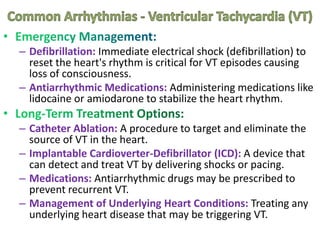 – Defibrillation: Immediate electrical shock (defibrillation) to
reset the heart's rhythm is critical for VT episodes causing
loss of consciousness.
– Antiarrhythmic Medications: Administering medications like
lidocaine or amiodarone to stabilize the heart rhythm.
– Catheter Ablation: A procedure to target and eliminate the
source of VT in the heart.
– Implantable Cardioverter-Defibrillator (ICD): A device that
can detect and treat VT by delivering shocks or pacing.
– Medications: Antiarrhythmic drugs may be prescribed to
prevent recurrent VT.
– Management of Underlying Heart Conditions: Treating any
underlying heart disease that may be triggering VT.
 