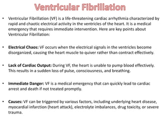 • Ventricular Fibrillation (VF) is a life-threatening cardiac arrhythmia characterized by
rapid and chaotic electrical activity in the ventricles of the heart. It is a medical
emergency that requires immediate intervention. Here are key points about
Ventricular Fibrillation:
• Electrical Chaos: VF occurs when the electrical signals in the ventricles become
disorganized, causing the heart muscle to quiver rather than contract effectively.
• Lack of Cardiac Output: During VF, the heart is unable to pump blood effectively.
This results in a sudden loss of pulse, consciousness, and breathing.
• Immediate Danger: VF is a medical emergency that can quickly lead to cardiac
arrest and death if not treated promptly.
• Causes: VF can be triggered by various factors, including underlying heart disease,
myocardial infarction (heart attack), electrolyte imbalances, drug toxicity, or severe
trauma.
 