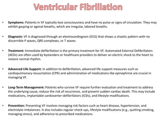 • Symptoms: Patients in VF typically lose consciousness and have no pulse or signs of circulation. They may
exhibit gasping or agonal breaths, which are irregular, labored breaths.
• Diagnosis: VF is diagnosed through an electrocardiogram (ECG) that shows a chaotic pattern with no
discernible P waves, QRS complexes, or T waves.
• Treatment: Immediate defibrillation is the primary treatment for VF. Automated External Defibrillators
(AEDs) are often used by bystanders or healthcare providers to deliver an electric shock to the heart to
restore normal rhythm.
• Advanced Life Support: In addition to defibrillation, advanced life support measures such as
cardiopulmonary resuscitation (CPR) and administration of medications like epinephrine are crucial in
managing VF.
• Long-Term Management: Patients who survive VF require further evaluation and treatment to address
the underlying cause, reduce the risk of recurrence, and prevent sudden cardiac death. This may include
medications, implantable cardioverter-defibrillators (ICDs), and lifestyle modifications.
• Prevention: Preventing VF involves managing risk factors such as heart disease, hypertension, and
electrolyte imbalances. It also includes regular check-ups, lifestyle modifications (e.g., quitting smoking,
managing stress), and adherence to prescribed medications.
 
