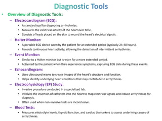 – Electrocardiogram (ECG):
• A standard tool for diagnosing arrhythmias.
• Measures the electrical activity of the heart over time.
• Consists of leads placed on the skin to record the heart's electrical signals.
– Holter Monitor:
• A portable ECG device worn by the patient for an extended period (typically 24-48 hours).
• Records continuous heart activity, allowing the detection of intermittent arrhythmias.
– Event Monitor:
• Similar to a Holter monitor but is worn for a more extended period.
• Activated by the patient when they experience symptoms, capturing ECG data during these events.
– Echocardiogram:
• Uses ultrasound waves to create images of the heart's structure and function.
• Helps identify underlying heart conditions that may contribute to arrhythmias.
– Electrophysiology (EP) Study:
• Invasive procedure conducted in a specialized lab.
• Involves the insertion of catheters into the heart to map electrical signals and induce arrhythmias for
diagnosis.
• Often used when non-invasive tests are inconclusive.
– Blood Tests:
• Measures electrolyte levels, thyroid function, and cardiac biomarkers to assess underlying causes of
arrhythmias.
 