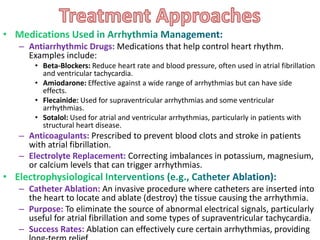 – Antiarrhythmic Drugs: Medications that help control heart rhythm.
Examples include:
• Beta-Blockers: Reduce heart rate and blood pressure, often used in atrial fibrillation
and ventricular tachycardia.
• Amiodarone: Effective against a wide range of arrhythmias but can have side
effects.
• Flecainide: Used for supraventricular arrhythmias and some ventricular
arrhythmias.
• Sotalol: Used for atrial and ventricular arrhythmias, particularly in patients with
structural heart disease.
– Anticoagulants: Prescribed to prevent blood clots and stroke in patients
with atrial fibrillation.
– Electrolyte Replacement: Correcting imbalances in potassium, magnesium,
or calcium levels that can trigger arrhythmias.
– Catheter Ablation: An invasive procedure where catheters are inserted into
the heart to locate and ablate (destroy) the tissue causing the arrhythmia.
– Purpose: To eliminate the source of abnormal electrical signals, particularly
useful for atrial fibrillation and some types of supraventricular tachycardia.
– Success Rates: Ablation can effectively cure certain arrhythmias, providing
 