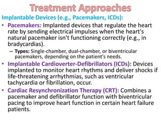 Implantable Devices (e.g., Pacemakers, ICDs):
• Pacemakers: Implanted devices that regulate the heart
rate by sending electrical impulses when the heart's
natural pacemaker isn't functioning correctly (e.g., in
bradycardias).
– Types: Single-chamber, dual-chamber, or biventricular
pacemakers, depending on the patient's needs.
• Implantable Cardioverter-Defibrillators (ICDs): Devices
implanted to monitor heart rhythms and deliver shocks if
life-threatening arrhythmias, such as ventricular
tachycardia or fibrillation, occur.
• Cardiac Resynchronization Therapy (CRT): Combines a
pacemaker and defibrillator function with biventricular
pacing to improve heart function in certain heart failure
patients.
 