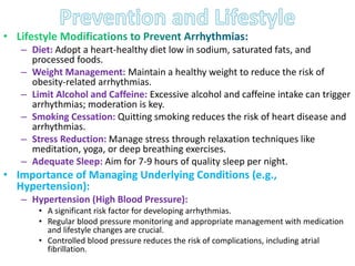 – Diet: Adopt a heart-healthy diet low in sodium, saturated fats, and
processed foods.
– Weight Management: Maintain a healthy weight to reduce the risk of
obesity-related arrhythmias.
– Limit Alcohol and Caffeine: Excessive alcohol and caffeine intake can trigger
arrhythmias; moderation is key.
– Smoking Cessation: Quitting smoking reduces the risk of heart disease and
arrhythmias.
– Stress Reduction: Manage stress through relaxation techniques like
meditation, yoga, or deep breathing exercises.
– Adequate Sleep: Aim for 7-9 hours of quality sleep per night.
• Importance of Managing Underlying Conditions (e.g.,
Hypertension):
– Hypertension (High Blood Pressure):
• A significant risk factor for developing arrhythmias.
• Regular blood pressure monitoring and appropriate management with medication
and lifestyle changes are crucial.
• Controlled blood pressure reduces the risk of complications, including atrial
fibrillation.
 