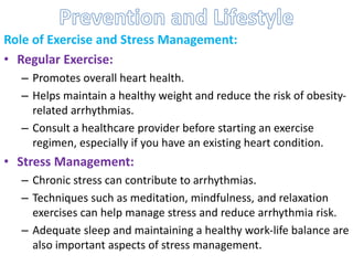 Role of Exercise and Stress Management:
• Regular Exercise:
– Promotes overall heart health.
– Helps maintain a healthy weight and reduce the risk of obesity-
related arrhythmias.
– Consult a healthcare provider before starting an exercise
regimen, especially if you have an existing heart condition.
• Stress Management:
– Chronic stress can contribute to arrhythmias.
– Techniques such as meditation, mindfulness, and relaxation
exercises can help manage stress and reduce arrhythmia risk.
– Adequate sleep and maintaining a healthy work-life balance are
also important aspects of stress management.
 