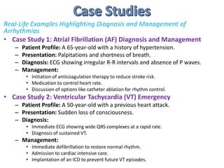 Real-Life Examples Highlighting Diagnosis and Management of
Arrhythmias
• Case Study 1: Atrial Fibrillation (AF) Diagnosis and Management
– Patient Profile: A 65-year-old with a history of hypertension.
– Presentation: Palpitations and shortness of breath.
– Diagnosis: ECG showing irregular R-R intervals and absence of P waves.
– Management:
• Initiation of anticoagulation therapy to reduce stroke risk.
• Medication to control heart rate.
• Discussion of options like catheter ablation for rhythm control.
• Case Study 2: Ventricular Tachycardia (VT) Emergency
– Patient Profile: A 50-year-old with a previous heart attack.
– Presentation: Sudden loss of consciousness.
– Diagnosis:
• Immediate ECG showing wide QRS complexes at a rapid rate.
• Diagnosis of sustained VT.
– Management:
• Immediate defibrillation to restore normal rhythm.
• Admission to cardiac intensive care.
• Implantation of an ICD to prevent future VT episodes.
 