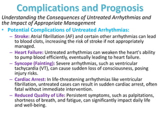 Understanding the Consequences of Untreated Arrhythmias and
the Impact of Appropriate Management
• Potential Complications of Untreated Arrhythmias:
– Stroke: Atrial fibrillation (AF) and certain other arrhythmias can lead
to blood clots, increasing the risk of stroke if not appropriately
managed.
– Heart Failure: Untreated arrhythmias can weaken the heart's ability
to pump blood efficiently, eventually leading to heart failure.
– Syncope (Fainting): Severe arrhythmias, such as ventricular
tachycardia (VT), can cause sudden loss of consciousness, posing
injury risks.
– Cardiac Arrest: In life-threatening arrhythmias like ventricular
fibrillation, untreated cases can result in sudden cardiac arrest, often
fatal without immediate intervention.
– Reduced Quality of Life: Persistent symptoms, such as palpitations,
shortness of breath, and fatigue, can significantly impact daily life
and well-being.
 