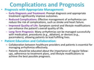 • Prognosis with Appropriate Management:
– Early Diagnosis and Treatment: Prompt diagnosis and appropriate
treatment significantly improve outcomes.
– Reduced Complications: Effective management of arrhythmias can
reduce the risk of complications, such as stroke and heart failure.
– Improved Quality of Life: Symptom control and lifestyle modifications
can enhance the patient's overall quality of life.
– Long-Term Prognosis: Many arrhythmias can be managed successfully
with medication, procedures (e.g., ablation), or devices (e.g.,
pacemakers), allowing patients to lead fulfilling lives.
• Patient Education and Collaboration:
– Collaboration between healthcare providers and patients is essential for
managing arrhythmias effectively.
– Patients should be educated about the importance of regular follow-
ups, adherence to treatment plans, and lifestyle modifications to
achieve the best possible prognosis.
 