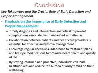 Key Takeaways and the Crucial Role of Early Detection and
Proper Management
• Emphasis on the Importance of Early Detection and
Proper Management:
– Timely diagnosis and intervention are critical to prevent
complications associated with untreated arrhythmias.
– Collaboration between patients and healthcare providers is
essential for effective arrhythmia management.
– Encourage regular check-ups, adherence to treatment plans,
and lifestyle modifications to optimize heart health and quality
of life.
– By staying informed and proactive, individuals can lead
healthier lives and reduce the burden of arrhythmias on their
well-being.
 