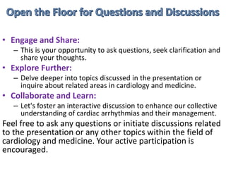 • Engage and Share:
– This is your opportunity to ask questions, seek clarification and
share your thoughts.
• Explore Further:
– Delve deeper into topics discussed in the presentation or
inquire about related areas in cardiology and medicine.
• Collaborate and Learn:
– Let's foster an interactive discussion to enhance our collective
understanding of cardiac arrhythmias and their management.
Feel free to ask any questions or initiate discussions related
to the presentation or any other topics within the field of
cardiology and medicine. Your active participation is
encouraged.
 