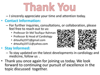 – I sincerely appreciate your time and attention today.
• Contact Information:
– For further inquiries, consultations, or collaboration, please
feel free to reach out to us:
• Professor Dr Md Toufiqur Rahman
• Professor & Head of Cardiology
• drtoufiq1971@gmail.com
• drtoufiq19711@yahoo.com
• Stay Informed:
– To stay updated on the latest developments in cardiology and
medicine, follow us .
• Thank you once again for joining us today. We look
forward to continuing our pursuit of excellence in the
topic discussed together.
 
