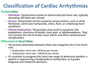 – Definition: Tachycardias involve an abnormally fast heart rate, typically
exceeding 100 beats per minute.
– Causes: Tachycardias can be caused by various factors, such as atrial
fibrillation, ventricular tachycardia, stress, fever, or underlying heart
conditions.
– Clinical Implications: Tachycardias may result in symptoms like
palpitations, shortness of breath, chest pain, or lightheadedness. They
can increase the risk of stroke, heart attack, and other cardiovascular
complications.
– The primary distinction between these two categories lies in the heart
rate:
• Bradycardias: Heart rate < 60 beats per minute.
• Tachycardias: Heart rate > 100 beats per minute.
– It's essential to recognize the heart rate range to determine whether a
patient is experiencing a bradycardia or tachycardia, as it guides
diagnosis and treatment decisions.
Classification of Cardiac Arrhythmias
 