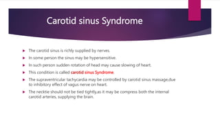 Carotid sinus Syndrome
 The carotid sinus is richly supplied by nerves.
 In some person the sinus may be hypersensitive.
 In such person sudden rotation of head may cause slowing of heart.
 This condition is called carotid sinus Syndrome.
 The supraventricular tachycardia may be controlled by carotid sinus massage,due
to inhibitory effect of vagus nerve on heart.
 The necktie should not be tied tightly,as it may be compress both the internal
carotid arteries, supplying the brain.
 