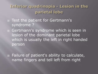  Test the patient for Gertmann's
syndrome ?
 Gertmann's syndrome which is seen in
lesion of the dominant parietal lobe
which is usually the left in right handed
person
 Failure of patient's ability to calculate,
name fingers and tell left from right
 