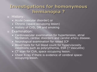  History:
 Acute (vascular disorder) or
 Chronic (space-occupying lesion)
 History of CVD, DM and smoking
 Examination:
 Cardiovascular examination for hypertension, atrial
fibrillation, cardiac disorders and carotid artery disease.
 Neurological examination for raised ICP
 Blood tests for full blood count for hyperviscosity
conditions such as polycythemia, ESR (? Vasculitis)
 CT scan for CVA, space occupying lesion.
 Chest X-ray if there is evidence of cerebral space-
occupying lesion.
 