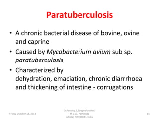 Paratuberculosis
• A chronic bacterial disease of bovine, ovine
and caprine
• Caused by Mycobacterium avium sub sp.
paratuberculosis
• Characterized by
dehydration, emaciation, chronic diarrrhoea
and thickening of intestine - corrugations

Friday, October 18, 2013

Dr.Pavulraj.S, (original author)
M.V.Sc., Pathology
scholar, IVRI(NRCE), India

15

 