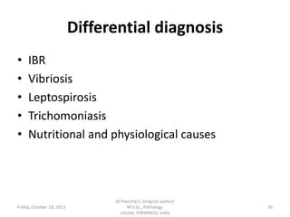Differential diagnosis
•
•
•
•
•

IBR
Vibriosis
Leptospirosis
Trichomoniasis
Nutritional and physiological causes

Friday, October 18, 2013

Dr.Pavulraj.S, (original author)
M.V.Sc., Pathology
scholar, IVRI(NRCE), India

30

 