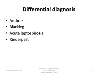 Differential diagnosis
•
•
•
•

Anthrax
Blackleg
Acute leptospirosis
Rinderpest

Friday, October 18, 2013

Dr.Pavulraj.S, (original author)
M.V.Sc., Pathology
scholar, IVRI(NRCE), India

43

 