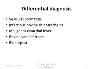 Differential diagnosis
•
•
•
•
•

Vesicular stomatitis
Infectious bovine rhinotracheitis
Malignant catarrhal fever
Bovine viral diarrhea
Rinderpest

Friday, October 18, 2013

Dr.Pavulraj.S, (original author)
M.V.Sc., Pathology
scholar, IVRI(NRCE), India

55

 