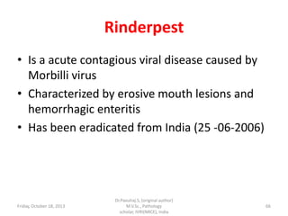 Rinderpest
• Is a acute contagious viral disease caused by
Morbilli virus
• Characterized by erosive mouth lesions and
hemorrhagic enteritis
• Has been eradicated from India (25 -06-2006)

Friday, October 18, 2013

Dr.Pavulraj.S, (original author)
M.V.Sc., Pathology
scholar, IVRI(NRCE), India

66

 